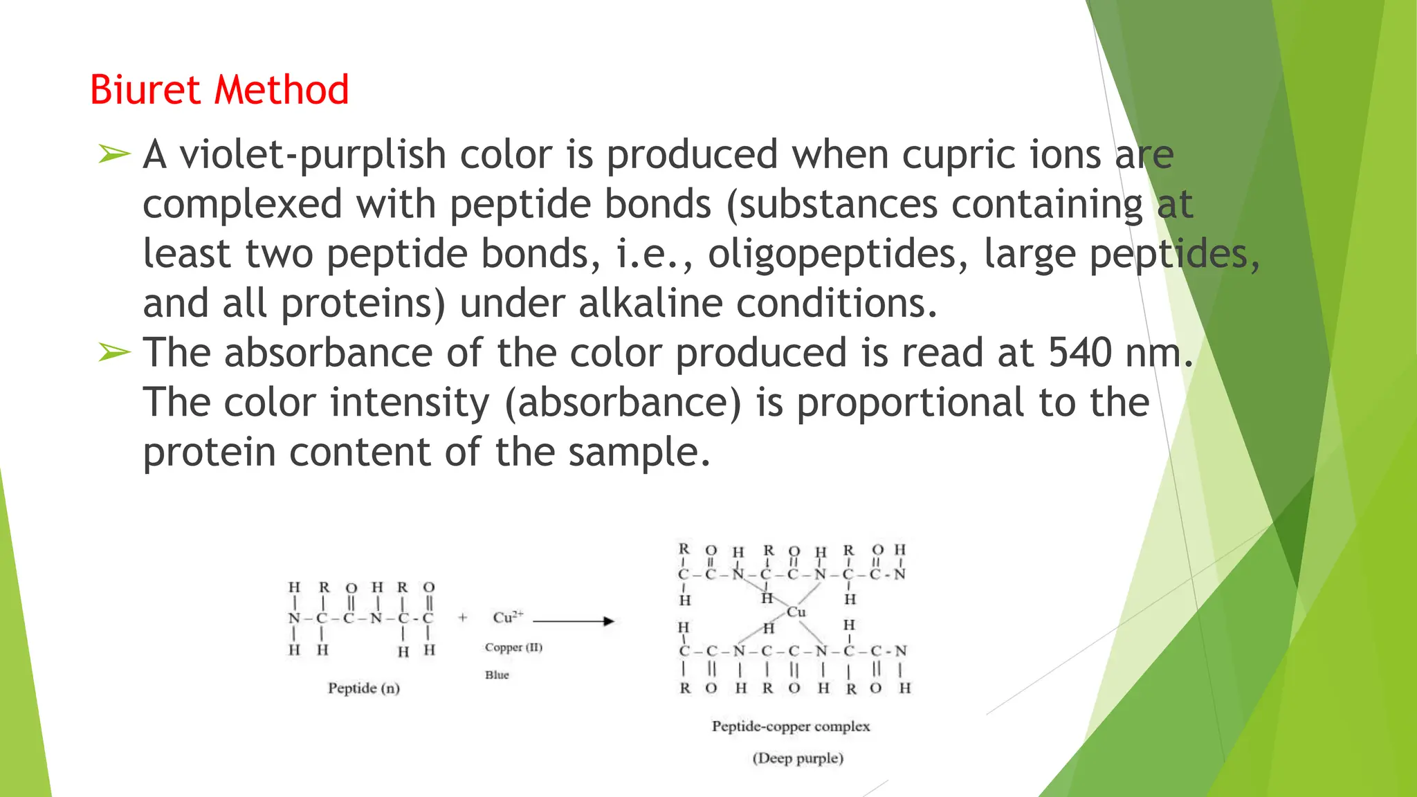 Biuret Method
➢ A violet-purplish color is produced when cupric ions are
complexed with peptide bonds (substances containing at
least two peptide bonds, i.e., oligopeptides, large peptides,
and all proteins) under alkaline conditions.
➢ The absorbance of the color produced is read at 540 nm.
The color intensity (absorbance) is proportional to the
protein content of the sample.
 