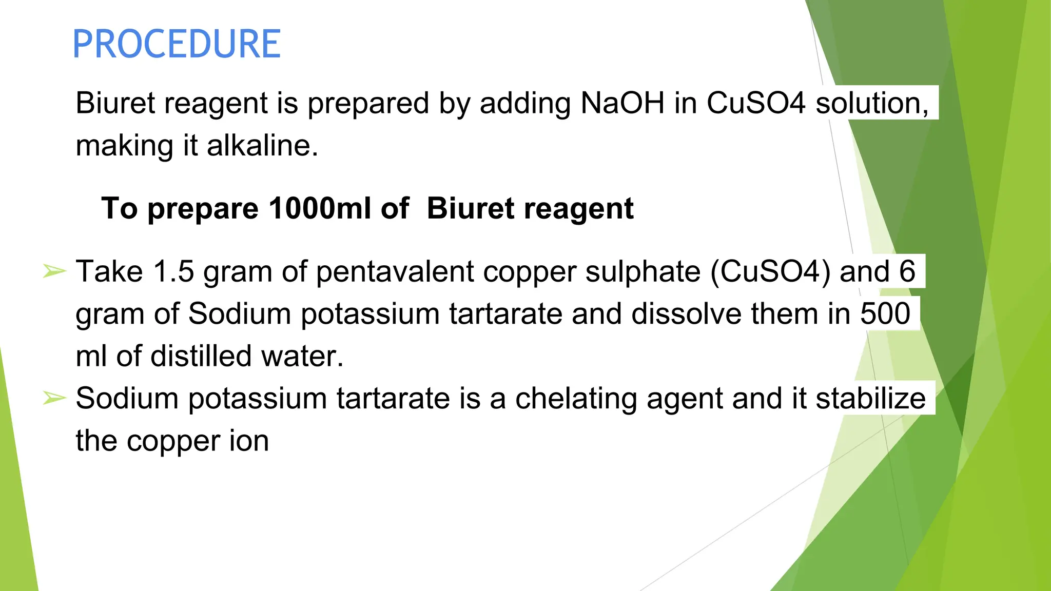 PROCEDURE
Biuret reagent is prepared by adding NaOH in CuSO4 solution,
making it alkaline.
To prepare 1000ml of Biuret reagent
➢ Take 1.5 gram of pentavalent copper sulphate (CuSO4) and 6
gram of Sodium potassium tartarate and dissolve them in 500
ml of distilled water.
➢ Sodium potassium tartarate is a chelating agent and it stabilize
the copper ion
 