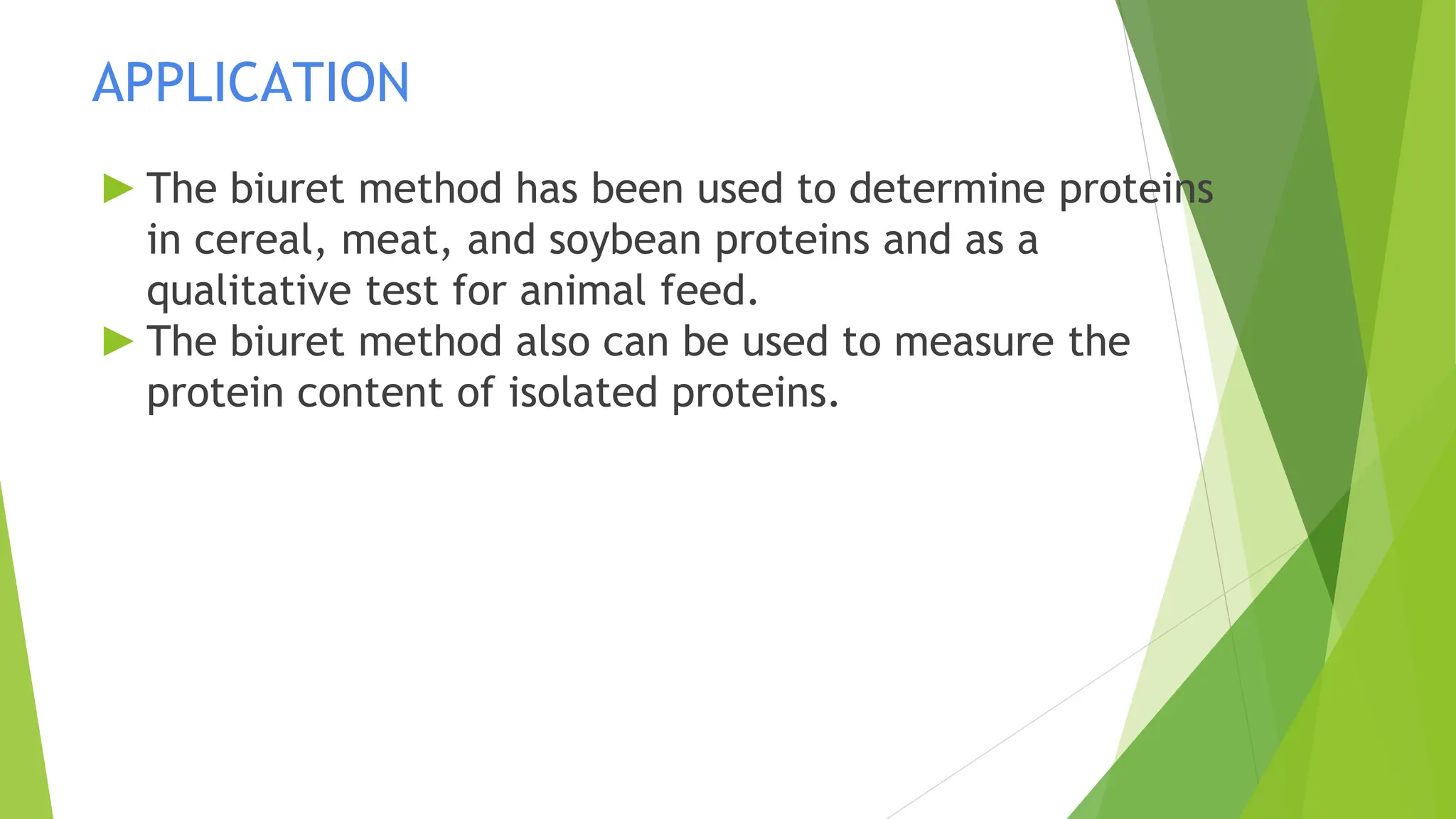 APPLICATION
► The biuret method has been used to determine proteins
in cereal, meat, and soybean proteins and as a
qualitative test for animal feed.
► The biuret method also can be used to measure the
protein content of isolated proteins.
 