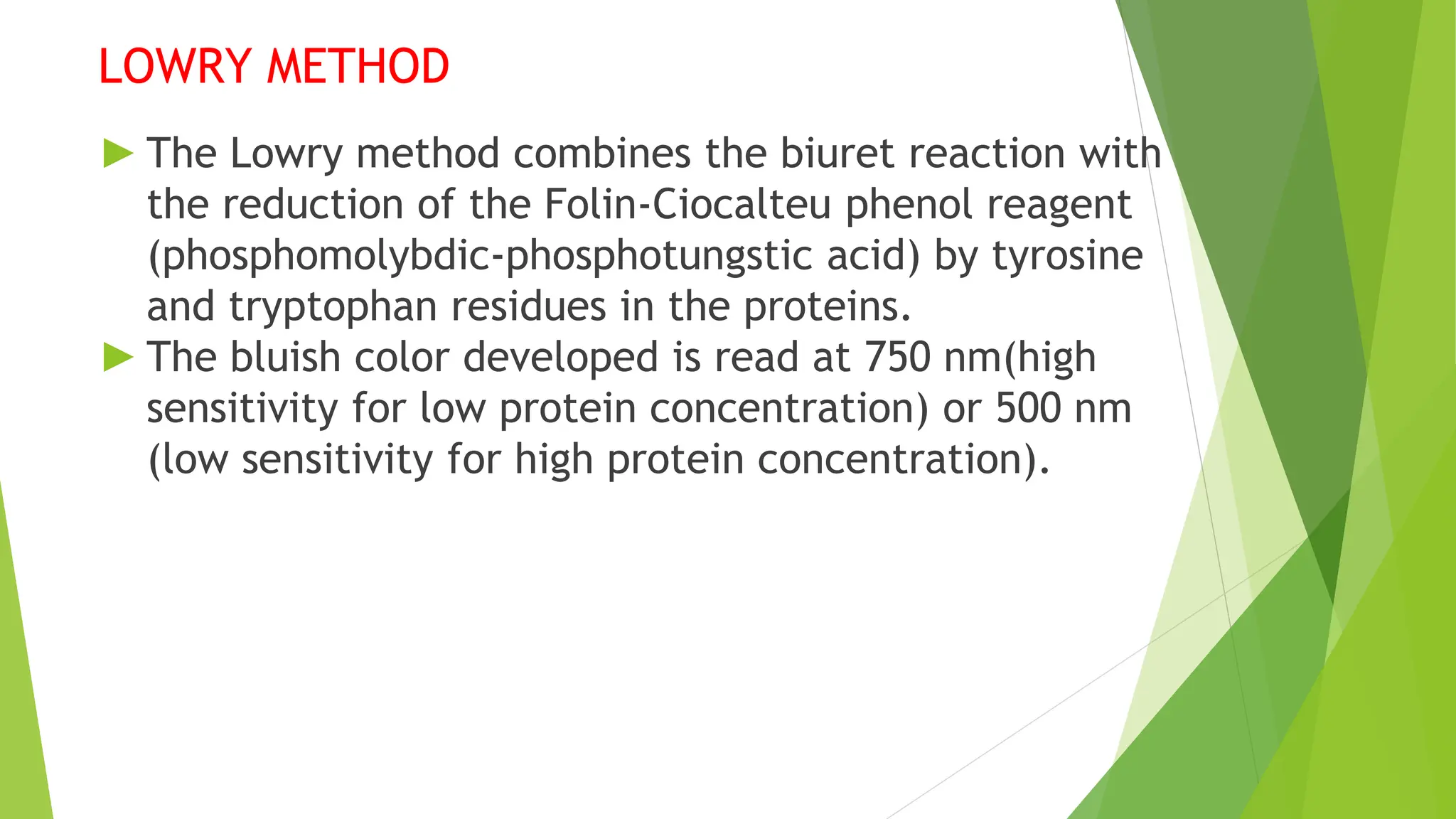 LOWRY METHOD
► The Lowry method combines the biuret reaction with
the reduction of the Folin-Ciocalteu phenol reagent
(phosphomolybdic-phosphotungstic acid) by tyrosine
and tryptophan residues in the proteins.
► The bluish color developed is read at 750 nm(high
sensitivity for low protein concentration) or 500 nm
(low sensitivity for high protein concentration).
 
