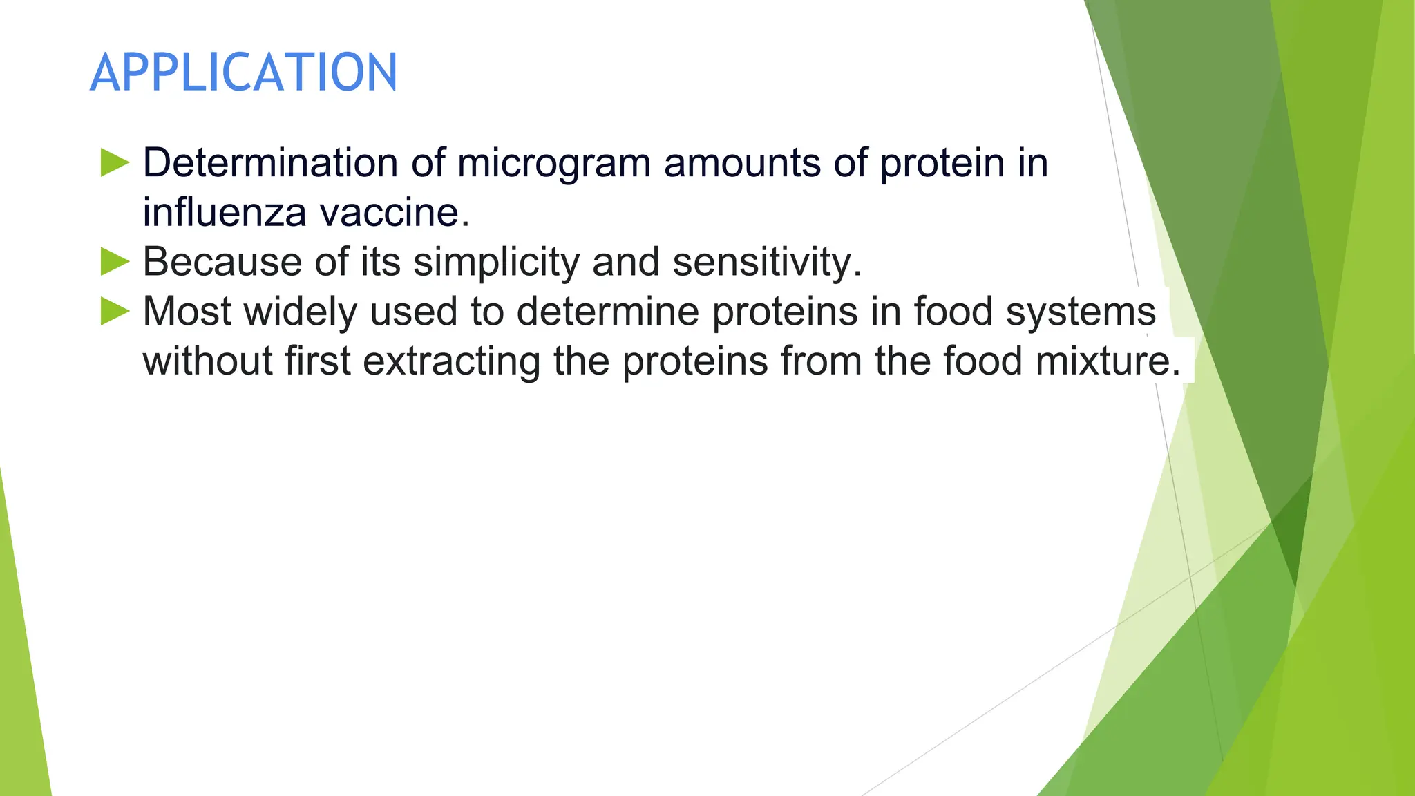 APPLICATION
► Determination of microgram amounts of protein in
influenza vaccine.
► Because of its simplicity and sensitivity.
► Most widely used to determine proteins in food systems
without first extracting the proteins from the food mixture.
 