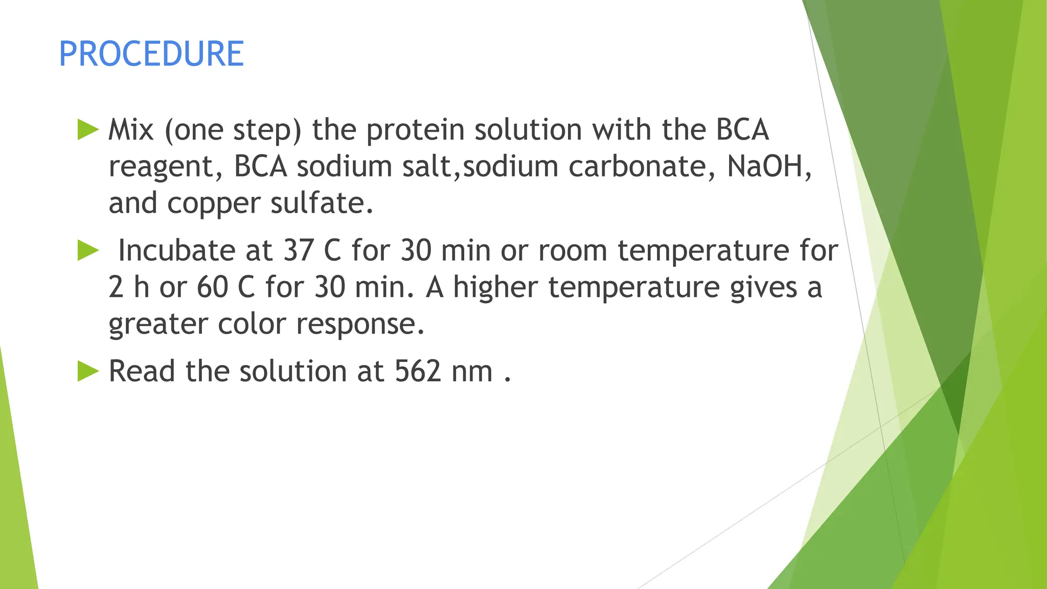 PROCEDURE
► Mix (one step) the protein solution with the BCA
reagent, BCA sodium salt,sodium carbonate, NaOH,
and copper sulfate.
► Incubate at 37 C for 30 min or room temperature for
2 h or 60 C for 30 min. A higher temperature gives a
greater color response.
► Read the solution at 562 nm .
 
