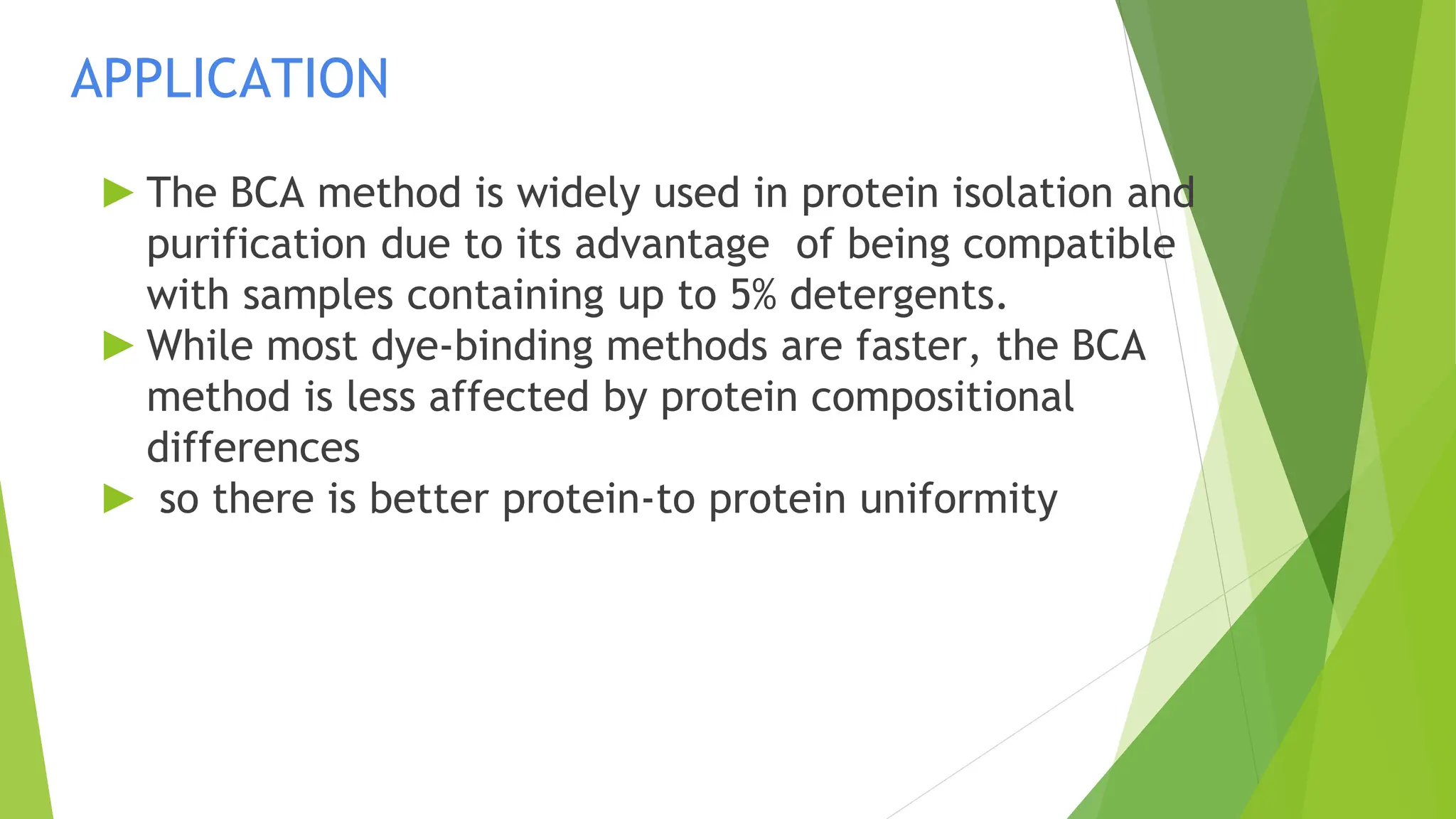 APPLICATION
► The BCA method is widely used in protein isolation and
purification due to its advantage of being compatible
with samples containing up to 5% detergents.
► While most dye-binding methods are faster, the BCA
method is less affected by protein compositional
differences
► so there is better protein-to protein uniformity
 