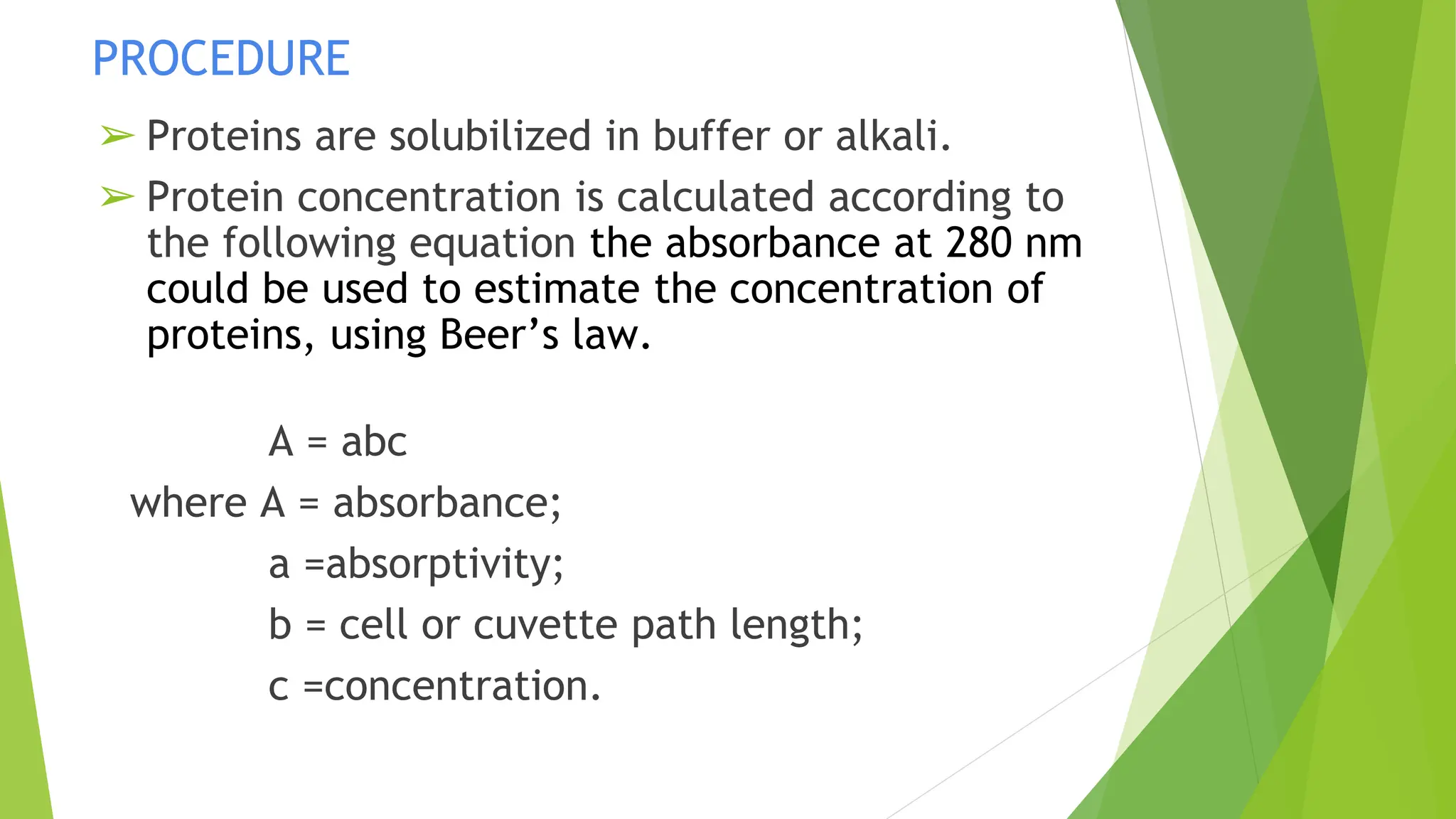 PROCEDURE
➢ Proteins are solubilized in buffer or alkali.
➢ Protein concentration is calculated according to
the following equation the absorbance at 280 nm
could be used to estimate the concentration of
proteins, using Beer’s law.
A = abc
where A = absorbance;
a =absorptivity;
b = cell or cuvette path length;
c =concentration.
 