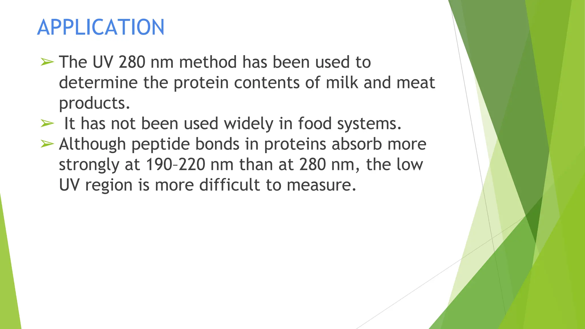 APPLICATION
➢ The UV 280 nm method has been used to
determine the protein contents of milk and meat
products.
➢ It has not been used widely in food systems.
➢ Although peptide bonds in proteins absorb more
strongly at 190–220 nm than at 280 nm, the low
UV region is more difficult to measure.
 
