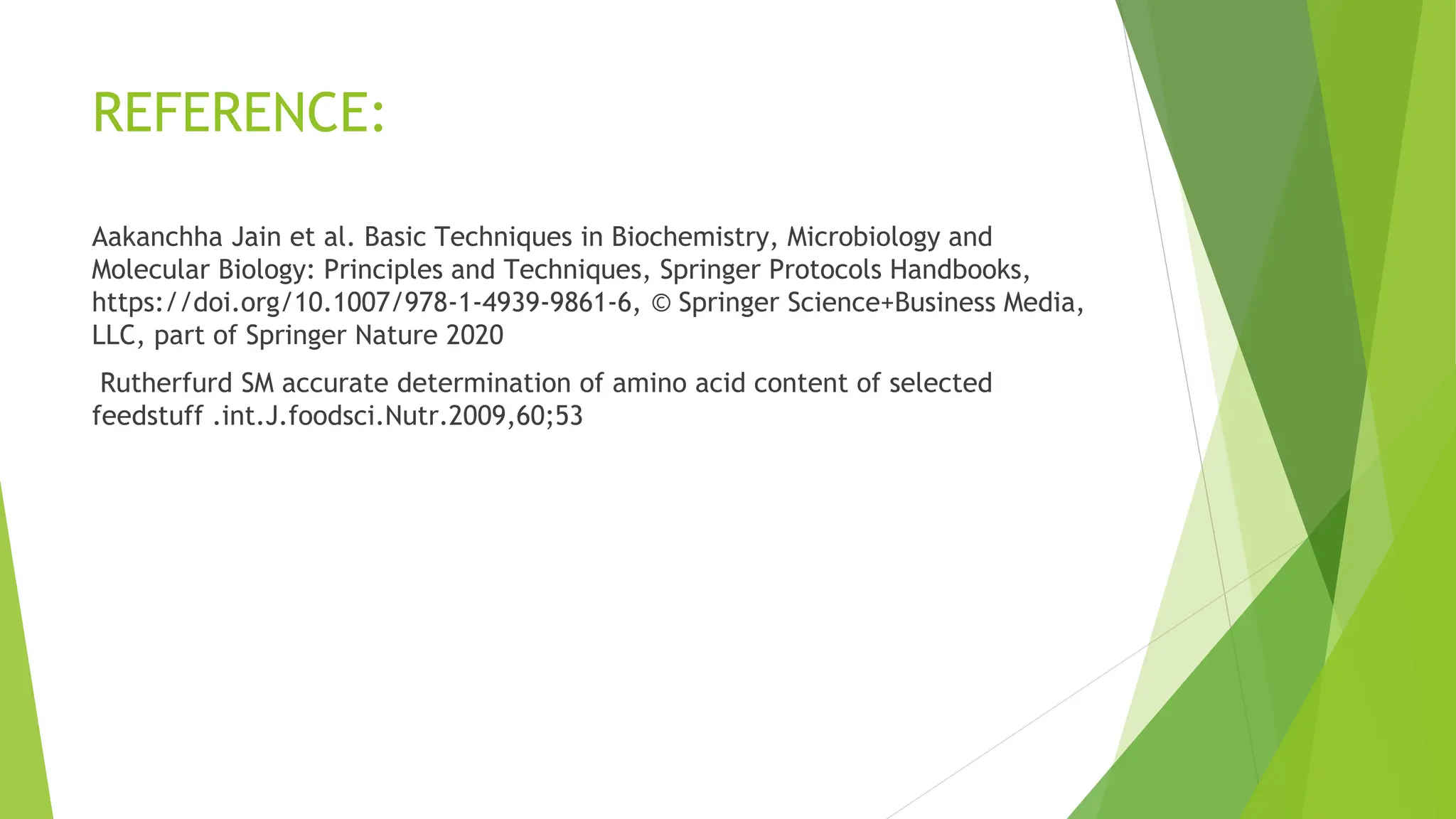 REFERENCE:
Aakanchha Jain et al. Basic Techniques in Biochemistry, Microbiology and
Molecular Biology: Principles and Techniques, Springer Protocols Handbooks,
https://doi.org/10.1007/978-1-4939-9861-6, © Springer Science+Business Media,
LLC, part of Springer Nature 2020
Rutherfurd SM accurate determination of amino acid content of selected
feedstuff .int.J.foodsci.Nutr.2009,60;53
 