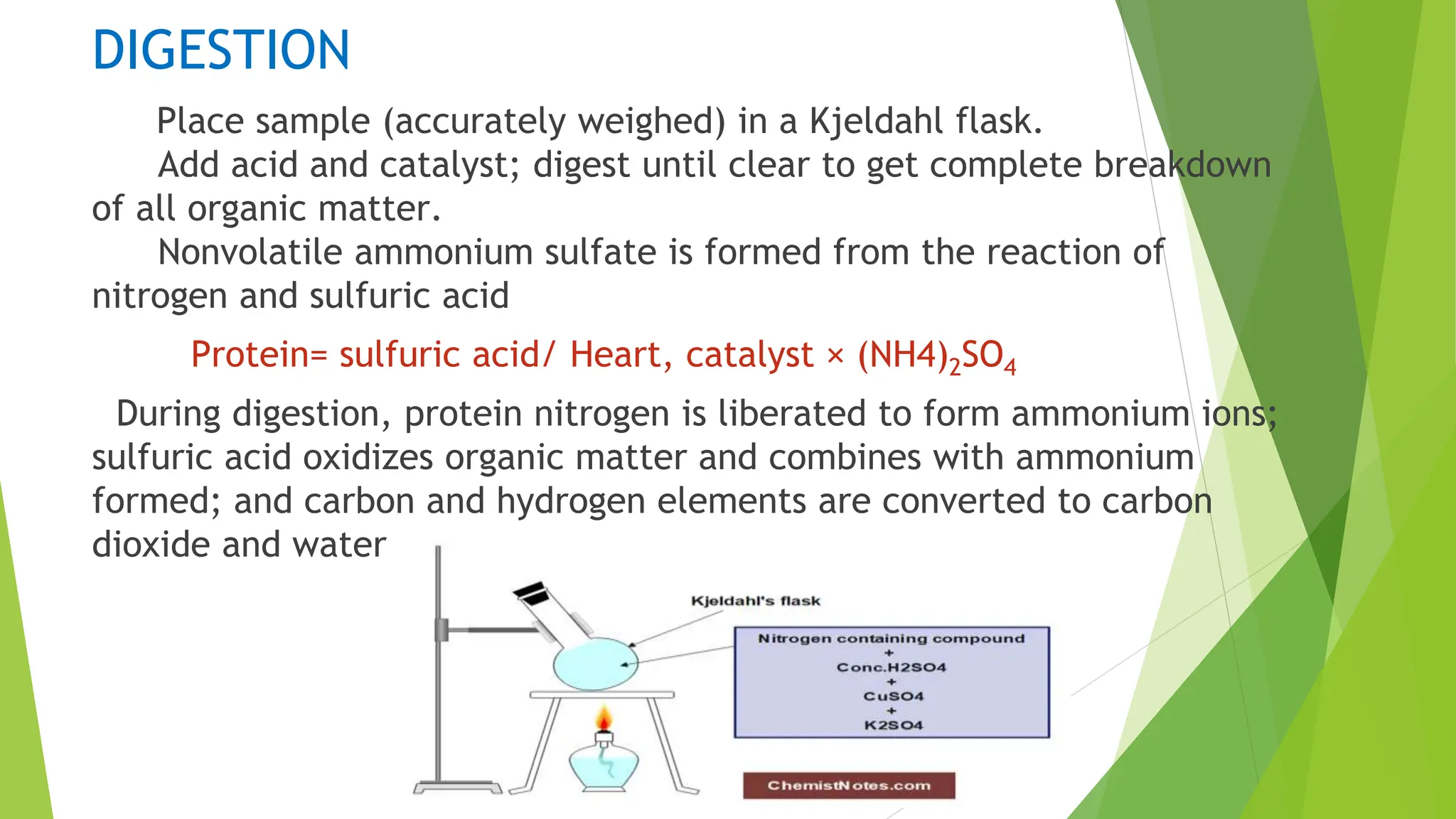 DIGESTION
Place sample (accurately weighed) in a Kjeldahl flask.
Add acid and catalyst; digest until clear to get complete breakdown
of all organic matter.
Nonvolatile ammonium sulfate is formed from the reaction of
nitrogen and sulfuric acid
Protein= sulfuric acid/ Heart, catalyst × (NH4)2SO4
During digestion, protein nitrogen is liberated to form ammonium ions;
sulfuric acid oxidizes organic matter and combines with ammonium
formed; and carbon and hydrogen elements are converted to carbon
dioxide and water.
 