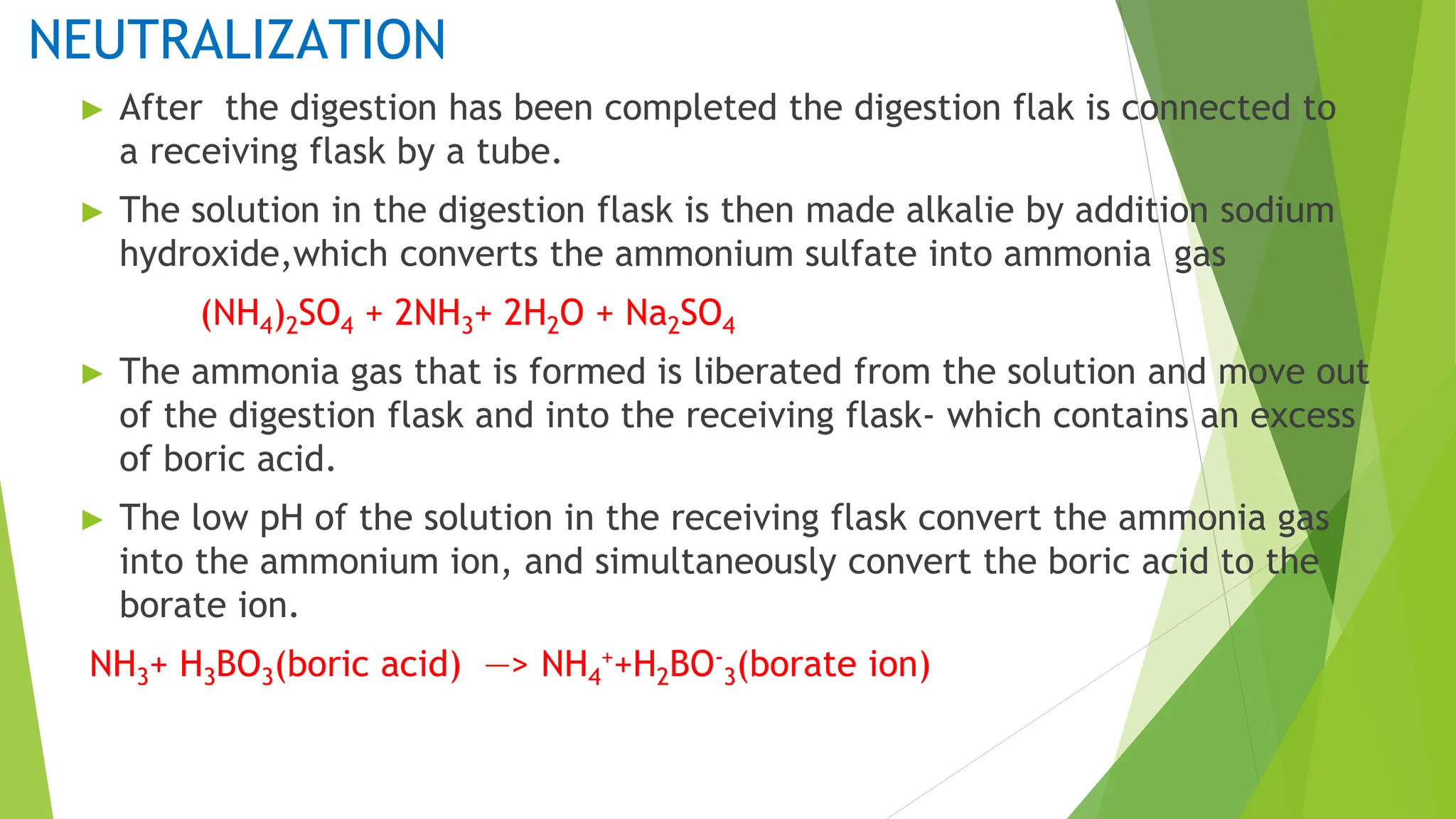 NEUTRALIZATION
► After the digestion has been completed the digestion flak is connected to
a receiving flask by a tube.
► The solution in the digestion flask is then made alkalie by addition sodium
hydroxide,which converts the ammonium sulfate into ammonia gas
(NH4)2SO4 + 2NH3+ 2H2O + Na2SO4
► The ammonia gas that is formed is liberated from the solution and move out
of the digestion flask and into the receiving flask- which contains an excess
of boric acid.
► The low pH of the solution in the receiving flask convert the ammonia gas
into the ammonium ion, and simultaneously convert the boric acid to the
borate ion.
NH3+ H3BO3(boric acid) —> NH4
++H2BO-
3(borate ion)
 