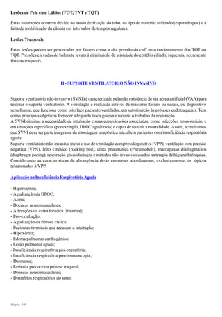 Página 340
Lesões de Pele e/ou Lábios (TOT, TNT e TQT)
Estas ulcerações ocorrem devido ao modo de fixação do tubo, ao tipo de material utilizado (esparadrapos) e à
falta de mobilização da cânula em intervalos de tempos regulares.
Lesões Traqueais
Estas lesões podem ser provocadas por fatores como a alta pressão do cuff ou o tracionamento dos TOT ou
TQT. Pressões elevadas do balonete levam à diminuição de atividade do epitélio ciliado, isquemia, necrose até
fístulas traqueais.
II - SUPORTE VENTILATORIO NÃO INVASIVO
Suporte ventilatório não-invasivo (SVNI) é caracterizado pela não existência de via aérea artificial (VAA) para
realizar o suporte ventilatório. A ventilação é realizada através de máscaras faciais ou nasais, ou dispositivo
semelhante, que funciona como interface paciente/ventilador, em substituição às próteses endotraqueais. Tem
como principais objetivos fornecer adequada troca gasosa e reduzir o trabalho da respiração.
A SVNI diminui a necessidade de intubação e suas complicações associadas, como infecções nosocomiais, e
em situações específicas (por exemplo, DPOC agudizado) é capaz de reduzir a mortalidade. Assim, acreditamos
que SVNI deva ser parte integrante da abordagem terapêutica inicial em pacientes com insuficiência respiratória
aguda.
Suporte ventilatório não-invasivo inclui o uso de ventilação com pressão positiva (VPP), ventilação com pressão
negativa (VPN), leito cinésico (rocking bed), cinta pneumática (Pneumobelt), marcapasso diafragmático
(diaphragm pacing), respiração glossofaríngea e métodos não-invasivos usados na terapia de higiene brônquica.
Considerando as características de abrangência deste consenso, abordaremos, exclusivamente, os tópicos
relacionados à VPP.
Aplicação na Insuficiência RespiratóriaAguda
- Hipercapnia;
- Agudização da DPOC;
- Asma;
- Doenças neuromusculares;
- Alterações da caixa torácica (traumas);
- Pós-extubação;
- Agudização da fibrose cística;
- Pacientes terminais que recusam a intubação;
- Hipoxêmia;
- Edema pulmonar cardiogênico;
- Lesão pulmonar aguda;
- Insuficiência respiratória pós-operatória;
- Insuficiência respiratória pós-broncoscopia;
- Desmame;
- Retirada precoce da prótese traqueal;
- Doenças neuromusculares;
- Distúrbios respiratórios do sono;
 