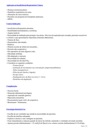 Página 341
Aplicação na Insuficiência Respiratória Crônica
- Doenças neuromusculares;
- Distúrbios respiratórios do sono;
- Alterações de caixa torácica;
- Pacientes em programa de transplante pulmonar;
- DPOC;
Contra-Indicações
- Insuficiência Respiratória absoluta;
- Instabilidade hemodinâmica e arritmias;
- Angina instável;
- Necessidade de intubação para proteger vias aéreas. Alto risco de aspiração (por exemplo, pacientes suscetíveis
a vômitos e que apresentarem importante distensão abdominal);
- Trauma de face;
- Pneumotórax não-tratado;
- Relativa;
- História recente de infarto do miocárdio;
- Paciente não-cooperativo;
- Pós-operatório do trato digestivo alto;
- Obesidade mórbida;
- Má adaptação a máscara;
- Necessidade de sedação;
- Necessidade de elevada FiO2
;
- Considerar as seguintes condições:
- Fratura facial
- Limitação de movimentos nas articulações temporomandibulares
- Tubos nasogástricos;
- Pêlos faciais (barba e bigode);
- Escape aéreo;
- Inadequado pico de fluxo na tosse (< 3 L/s);
- Distúrbios da deglutição;
Complicações
- Necrose facial;
- Distensão abdominal (aerofagia);
- Aspiração do conteúdo gástrico;
- Hipoxemia transitória;
- Ressecamento nasal, oral e de conjuntiva;
- Barotrauma / Volutrauma;
Estratégia Inicial de Uso
- Escolha de um ventilador que atenda às necessidades do paciente;
- Escolha da interface adequada;
- Explicar a técnica e suas vantagens ao paciente;
- Fixar manualmente a máscara quando do início do método, mantendo o ventilador em modo assistido;
- Ajustar pressão (habitualmente < 25 cmH2
O de Ppico) e/ou volume corrente (habitualmente 8-10 ml/kg);
 