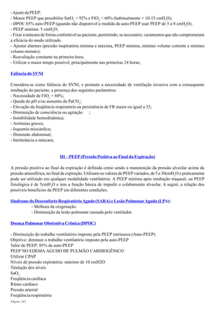 Página 342
-Ajuste da PEEP:
- Menor PEEP que possibilite SatO2
> 92% e FIO2
< 60% (habitualmente < 10-15 cmH2
O);
- DPOC 85% auto-PEEP (quando não disponível a medida da auto-PEEP usar PEEP de 5 a 8 cmH2
O);
- PEEP mínima: 5 cmH2
O;
- Fixar a máscara de forma confortável ao paciente, permitindo, se necessário, vazamentos que não comprometam
a eficácia do modo utilizado.
- Ajustar alarmes (pressão inspiratória mínima e máxima, PEEP mínima, mínimo volume corrente e mínimo
volume-minuto);
- Reavaliação constante na primeira hora;
- Utilizar o maior tempo possível, principalmente nas primeiras 24 horas;
Falência do SVNI
Considera-se como falência do SVNI, e portanto a necessidade de ventilação invasiva com a consequente
intubação do paciente, a presença dos seguintes parâmetros:
- Necessidade de FIO2
> 60%;
- Queda do pH e/ou aumento da PaCO2
;
- Elevação da freqüência respiratória ou persistência de FR maior ou igual a 35;
- Diminuição de consciência ou agitação ;
- Instabilidade hemodinâmica;
- Arritmias graves;
- Isquemia miocárdica;
- Distensão abdominal;
- Intolerância a máscara;
III – PEEP (Pressão Positiva ao Final da Expiração)
A pressão positiva ao final da expiração é definida como sendo a manutenção da pressão alveolar acima da
pressão atmosférica, no final da expiração. Utilizam-se valores de PEEP variados, de 5 a 30cmH2
O e praticamente
pode ser utilizado em qualquer modalidade ventilatória. A PEEP mínima após intubação traqueal, ou PEEP
fisiológica é de 5cmH2
O e tem a função básica de impedir o colabamento alveolar. A seguir, a relação dos
possíveis benefícios da PEEP em diferentes condições.
Síndrome do Desconforto RespiratórioAgudo (SARA) e Lesão PulmonarAguda (LPA):
- Melhora da oxigenação.
- Diminuição da lesão pulmonar causada pelo ventilador.
Doença Pulmonar Obstrutiva Crônica (DPOC)
- Diminuição do trabalho ventilatório imposto pela PEEP intrínseca (Auto-PEEP).
Objetivo: diminuir o trabalho ventilatório imposto pela auto-PEEP
Valor de PEEP: 85% da auto-PEEP
PEEP NO EDEMA AGUDO DE PULMÃO CARDIOGÊNICO
Utilizar CPAP
Níveis de pressão expiratória: máximo de 10 cmH2O
Titulação dos níveis
SaO2
Freqüência cardíaca
Ritmo cardíaco
Pressão arterial
Freqüência respiratória
 