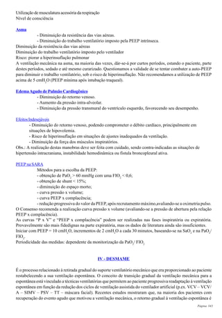 Página 343
Utilização demusculaturaacessóriadarespiração
Nível de consciência
Asma
- Diminuição da resistência das vias aéreas.
- Diminuição do trabalho ventilatório imposto pela PEEP intrínseca.
Diminuição da resistência das vias aéreas
Diminuição do trabalho ventilatório imposto pelo ventilador
Risco: piorar a hiperinsuflação pulmonar
A ventilação mecânica na asma, na maioria das vezes, dár-se-á por curtos períodos, estando o paciente, parte
destes períodos, sedado e até mesmo curarizado. Questionamos a validade de se tentar combater a auto-PEEP
para diminuir o trabalho ventilatório, sob o risco de hiperinsuflação. Não recomendamos a utilização de PEEP
acima de 5 cmH2
O (PEEP mínima após intubação traqueal).
EdemaAgudo de Pulmão Cardiogênico
- Diminuição do retorno venoso.
- Aumento da pressão intra-alveolar.
- Diminuição da pressão transmural do ventrículo esquerdo, favorecendo seu desempenho.
EfeitosIndesejáveis
- Diminuição do retorno venoso, podendo comprometer o débito cardíaco, principalmente em
situações de hipovolemia.
- Risco de hiperinsuflação em situações de ajustes inadequados da ventilação.
- Diminuição da força dos músculos inspiratórios.
Obs.: A realização destas manobras deve ser feita com cuidado, sendo contra-indicadas as situações de
hipertensão intracraniana, instabilidade hemodinâmica ou fístula broncopleural ativa.
PEEP na SARA
Métodos para a escolha da PEEP:
- obtenção de PaO2
> 60 mmHg com uma FIO2
< 0,6;
- obtenção de shunt < 15%;
- diminuição do espaço morto;
- curva pressão x volume;
- curva PEEP x complacência;
- redução progressiva do valor da PEEP, após recrutamento máximo,avaliando-se a oximetria pulso.
O Consenso recomenda a realização curva pressão x volume (avaliando-se a pressão de abertura pela relação
PEEP x complacência).
As curvas “P x V” e “PEEP x complacência” podem ser realizadas nas fases inspiratória ou expiratória.
Provavelmente são mais fidedignas na parte expiratória, mas os dados de literatura ainda são insuficientes.
Iniciar com PEEP = 10 cmH2
O, incrementos de 2 cmH2
O a cada 30 minutos, baseando-se na SaO2
e na PaO2
/
FIO2
.
Periodicidade das medidas: dependente da monitorização da PaO2
/ FIO2
IV - DESMAME
É o processo relacionado à retirada gradual do suporte ventilatório mecânico que era proporcionado ao paciente
restabelecendo a sua ventilação espontânea. O conceito de transição gradual da ventilação mecânica para a
espontânea está vinculado a técnicas ventilatórias que permitem ao paciente progressiva readaptação à ventilação
espontânea em função da redução dos ciclos de ventilação assistida do ventilador artificial (p.ex. VCV – VCV/
A – SIMV – PSV – TT – máscara facial). Recentes estudos mostraram que, na maioria dos pacientes com
recuperação do evento agudo que motivou a ventilação mecânica, o retorno gradual à ventilação espontânea é
 