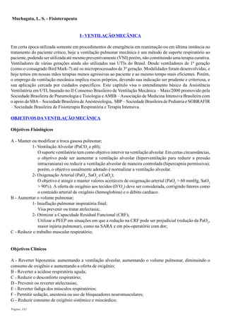 Página 332
Muchagata, L. S. - Fisioterapeuta
I - VENTILAÇÂO MECÂNICA
Em certa época utilizada somente em procedimentos de emergência em reanimação ou em última instância no
tratamento do paciente crítico, hoje a ventilação pulmonar mecânica é um método de suporte respiratório ao
paciente, podendo ser utilizada até mesmo preventivamente (VNI) porém, não constituindo uma terapia curativa.
Ventiladores de várias gerações ainda são utilizados nas UTIs do Brasil. Desde ventiladores de 1ª geração
(como o consagrado Bird Mark-7) até os microprocessados de 3ª geração. Modalidades foram desenvolvidas, e
hoje temos em nossas mãos terapias menos agressivas ao paciente e ao mesmo tempo mais eficientes. Porém,
o emprego da ventilação mecânica implica riscos próprios, devendo sua indicação ser prudente e criteriosa, e
sua aplicação cercada por cuidados específicos. Este capítulo visa o entendimento básico da Assistência
Ventilatória em UTI, baseado no II Consenso Brasileiro de Ventilação Mecânica – Maio/2000 promovido pela
Sociedade Brasileira de Pneumologia e Tisiologia e AMIB – Associação de Medicina Intensiva Brasileira com
o apoio da SBA - Sociedade Brasileira de Anestesiologia, SBP – Sociedade Brasileira de Pediatria e SOBRAFIR
– Sociedade Brasileira de Fisioterapia Respiratória e Terapia Intensiva.
OBJETIVOS DA VENTILAÇÃO MECÂNICA
Objetivos Fisiológicos
A - Manter ou modificar a troca gasosa pulmonar;
1- Ventilação Alveolar (PaCO2
e pH);
O suporte ventilatório tem como objetivo intervir na ventilação alveolar. Em certas circunstâncias,
o objetivo pode ser aumentar a ventilação alveolar (hiperventilação para reduzir a pressão
intracraniana) ou reduzir a ventilação alveolar de maneira controlada (hipercapnia permissiva);
porém, o objetivo usualmente adotado é normalizar a ventilação alveolar.
2- Oxigenação Arterial (PaO2
, SaO2
e CaO2
);
O objetivo é atingir e manter valores aceitáveis de oxigenação arterial (PaO2
> 60 mmHg, SaO2
> 90%). A oferta de oxigênio aos tecidos (D’O2
) deve ser considerada, corrigindo fatores como
o conteúdo arterial de oxigênio (hemoglobina) e o débito cardíaco.
B - Aumentar o volume pulmonar;
1- Insuflação pulmonar inspiratória final;
Visa prevenir ou tratar atelectasia;
2- Otimizar a Capacidade Residual Funcional (CRF);
Utilizar a PEEP em situações em que a redução na CRF pode ser prejudicial (redução da PaO2
,
maior injúria pulmonar), como na SARA e em pós-operatório com dor;
C - Reduzir o trabalho muscular respiratório;
Objetivos Clínicos
A - Reverter hipoxemia: aumentando a ventilação alveolar, aumentando o volume pulmonar, diminuindo o
consumo de oxigênio e aumentando a oferta de oxigênio;
B - Reverter a acidose respiratória aguda;
C - Reduzir o desconforto respiratório;
D - Prevenir ou reverter atelectasias;
E - Reverter fadiga dos músculos respiratórios;
F - Permitir sedação, anestesia ou uso de bloqueadores neuromusculares;
G - Reduzir consumo de oxigênio sistêmico e miocárdico;
 