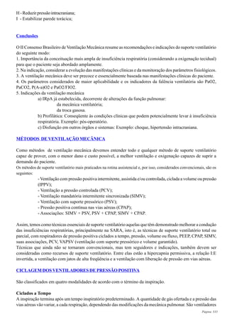 Página 333
H - Reduzir pressão intracraniana;
I - Estabilizar parede torácica;
Conclusões
O II Consenso Brasileiro de Ventilação Mecânica resume as recomendações e indicações do suporte ventilatório
do seguinte modo:
1. Importância da conceituação mais ampla de insuficiência respiratória (considerando a oxigenação tecidual)
para que o paciente seja abordado amplamente.
2. Na indicação, considerar a evolução das manifestações clínicas e da monitoração dos parâmetros fisiológicos.
3. A ventilação mecânica deve ser precoce e essencialmente baseada nas manifestações clínicas do paciente.
4. Os parâmetros considerados de maior aplicabilidade e os indicadores da falência ventilatória são PaO2,
PaCO2, P(A-a)O2 e PaO2/FIO2.
5. Indicações da ventilação mecânica
a) IRpA já estabelecida, decorrente de alterações da função pulmonar:
da mecânica ventilatória;
da troca gasosa.
b) Profilática: Conseqüente às condições clínicas que podem potencialmente levar à insuficiência
respiratória. Exemplo: pós-operatório.
c) Disfunção em outros órgãos e sistemas: Exemplo: choque, hipertensão intracraniana.
MÉTODOS DE VENTILAÇÃO MECÂNICA
Como métodos de ventilação mecânica devemos entender todo e qualquer método de suporte ventilatório
capaz de prover, com o menor dano e custo possível, a melhor ventilação e oxigenação capazes de suprir a
demanda do paciente.
Os métodos de suporte ventilatório mais praticados na rotina assistencial e, por isso, considerados convencionais, são os
seguintes:
- Ventilação com pressão positiva intermitente, assistida e/ou controlada, ciclada a volume ou pressão
(IPPV);
- Ventilação a pressão controlada (PCV);
- Ventilação mandatória intermitente sincronizada (SIMV);
- Ventilação com suporte pressórico (PSV);
- Pressão positiva contínua nas vias aéreas (CPAP);
- Associações: SIMV + PSV, PSV + CPAP, SIMV + CPAP.
Assim, temos como técnicas essenciais de suporte ventilatório aquelas que têm demonstrado melhorar a condução
das insuficiências respiratórias, principalmente na SARA, isto é, as técnicas de suporte ventilatório total ou
parcial, com respiradores de pressão positiva ciclados a tempo, pressão, volume ou fluxo, PEEP, CPAP, SIMV,
suas associações, PCV, VAPSV (ventilação com suporte pressórico e volume garantido).
Técnicas que ainda não se tornaram convencionais, mas tem seguidores e indicações, também devem ser
consideradas como recursos de suporte ventilatório. Entre elas estão a hipercapnia permissiva, a relação I:E
invertida, a ventilação com jatos de alta freqüência e a ventilação com liberação de pressão em vias aéreas.
CICLAGEM DOS VENTILADORES DE PRESSÃO POSITIVA
São classificados em quatro modalidades de acordo com o término da inspiração.
Ciclados a Tempo
A inspiração termina após um tempo inspiratório predeterminado. A quantidade de gás ofertada e a pressão das
vias aéreas vão variar, a cada respiração, dependendo das modificações da mecânica pulmonar. São ventiladores
 