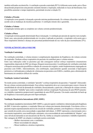 Página 334
também utilizados em domicílio. A ventilação a pressão controlada (PCV) é diferente neste modo, pois o fluxo
desacelerado proporciona uma pressão constante durante a inspiração, reduzindo os riscos de barotrauma. Isso
possibilita aumentar o tempo inspiratório, permitindo inverter a relação I:E.
Ciclados a Pressão
A inspiração cessa quando é alcançada a pressão máxima predeterminada. Os volumes oferecidos variarão de
acordo com as mudanças da mecânica pulmonar. A ventilação-minuto não é garantida.
Ciclados a Volume
A inspiração termina após se completar um volume corrente predeterminado.
Ciclados a Fluxo
A inspiração termina quando determinado fluxo é alcançado. A ventilação por pressão de suporte é um exemplo.
Neste caso, uma pressão predeterminada em via aérea é aplicada ao paciente, o respirador cicla assim que o
fluxo inspiratório diminui e alcança um percentual predeterminado de seu valor de pico (normalmente 25%).
VENTILAÇÃO CICLADAAVOLUME
Ventilação Controlada
Na ventilação controlada, o volume-minuto é completamente dependente da freqüência e do volume corrente
do respirador. Nenhum esforço respiratório do paciente irá contribuir para o volume-minuto.
Entre suas indicações estão os pacientes que não conseguem realizar esforço respiratório (traumatismo
raquimedular, depressão do SNC por drogas, bloqueio neuromuscular).Acombinação de ventilação controlada
e bloqueio neuromuscular possibilita a redução do consumo de oxigênio, sendo freqüentemente empregada em
pacientes com SARA. Adicionalmente, esta combinação, especialmente quando associada à hipercapnia
permissiva, é utilizada para a redução do volutrauma em pacientes com SARA e, também, para a diminuição do
barotrauma em asmáticos difíceis de ventilar.
Ventilação Assisto-Controlada
No modo assisto-controlado, o ventilador “percebe” o esforço inspiratório do paciente e “responde” oferecendo-
lhe um volume corrente predeterminado. Esse esforço inspiratório deve ser o necessário para vencer o limiar de
sensibilidade da válvula de demanda do ventilador, desencadeando, a partir daí, a liberação do volume corrente.
Assim, o paciente “trabalha” para ciclar o respirador realizar a inspiração Na presença de auto-PEEP aumenta-
se o trabalho respiratório proporcional à quantidade de auto-PEEP presente. Um modo controlado de back-up
de freqüência é necessário para prevenir hipoventilação.
Ventilação Mandatória Intermitente (IMV, SIMV)
Na ventilação mandatória intermitente (IMV-SIMV), o grau de suporte ventilatório é determinado pela freqüência
do IMV. A intervalos regulares, o respirador libera um volume previamente determinado. Fora destes ciclos, o
paciente respira espontaneamente através do circuito do ventilador, portanto, com freqüência e volume corrente
que variarão de acordo com a necessidade e capacidade individuais. A SIMV representa a sincronização com o
movimento inspiratório; essa modificação, entretanto, cria a necessidade de uma modalidade de “disparo”, seja
uma válvula de demanda ou um mecanismo de flow-by. Ambas as situações aumentam o trabalho respiratório.
São vantagens do SIMV em relação à ventilação assisto-controlada:
- Melhor sincronismo com o ventilador;
- Menor necessidade de sedação;
- Menor tendência a alcalose respiratória;
 