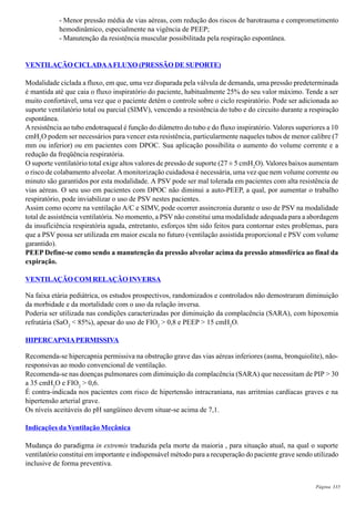 Página 335
- Menor pressão média de vias aéreas, com redução dos riscos de barotrauma e comprometimento
hemodinâmico, especialmente na vigência de PEEP;
- Manutenção da resistência muscular possibilitada pela respiração espontânea.
VENTILAÇÃO CICLADAAFLUXO (PRESSÃO DE SUPORTE)
Modalidade ciclada a fluxo, em que, uma vez disparada pela válvula de demanda, uma pressão predeterminada
é mantida até que caia o fluxo inspiratório do paciente, habitualmente 25% do seu valor máximo. Tende a ser
muito confortável, uma vez que o paciente detém o controle sobre o ciclo respiratório. Pode ser adicionada ao
suporte ventilatório total ou parcial (SIMV), vencendo a resistência do tubo e do circuito durante a respiração
espontânea.
Aresistência ao tubo endotraqueal é função do diâmetro do tubo e do fluxo inspiratório. Valores superiores a 10
cmH2
O podem ser necessários para vencer esta resistência, particularmente naqueles tubos de menor calibre (7
mm ou inferior) ou em pacientes com DPOC. Sua aplicação possibilita o aumento do volume corrente e a
redução da freqüência respiratória.
O suporte ventilatório total exige altos valores de pressão de suporte (27 ± 5 cmH2
O). Valores baixos aumentam
o risco de colabamento alveolar.Amonitorização cuidadosa é necessária, uma vez que nem volume corrente ou
minuto são garantidos por esta modalidade. A PSV pode ser mal tolerada em pacientes com alta resistência de
vias aéreas. O seu uso em pacientes com DPOC não diminui a auto-PEEP, a qual, por aumentar o trabalho
respiratório, pode inviabilizar o uso de PSV nestes pacientes.
Assim como ocorre na ventilação A/C e SIMV, pode ocorrer assincronia durante o uso de PSV na modalidade
total de assistência ventilatória. No momento, a PSV não constitui uma modalidade adequada para a abordagem
da insuficiência respiratória aguda, entretanto, esforços têm sido feitos para contornar estes problemas, para
que a PSV possa ser utilizada em maior escala no futuro (ventilação assistida proporcional e PSV com volume
garantido).
PEEP Define-se como sendo a manutenção da pressão alveolar acima da pressão atmosférica ao final da
expiração.
VENTILAÇÃO COM RELAÇÃO INVERSA
Na faixa etária pediátrica, os estudos prospectivos, randomizados e controlados não demostraram diminuição
da morbidade e da mortalidade com o uso da relação inversa.
Poderia ser utilizada nas condições caracterizadas por diminuição da complacência (SARA), com hipoxemia
refratária (SaO2
< 85%), apesar do uso de FIO2
> 0,8 e PEEP > 15 cmH2
O.
HIPERCAPNIAPERMISSIVA
Recomenda-se hipercapnia permissiva na obstrução grave das vias aéreas inferiores (asma, bronquiolite), não-
responsivas ao modo convencional de ventilação.
Recomenda-se nas doenças pulmonares com diminuição da complacência (SARA) que necessitam de PIP > 30
a 35 cmH2
O e FIO2
> 0,6.
É contra-indicada nos pacientes com risco de hipertensão intracraniana, nas arritmias cardíacas graves e na
hipertensão arterial grave.
Os níveis aceitáveis do pH sangüíneo devem situar-se acima de 7,1.
Indicações da Ventilação Mecânica
Mudança do paradigma in extremis traduzida pela morte da maioria , para situação atual, na qual o suporte
ventilatório constitui em importante e indispensável método para a recuperação do paciente grave sendo utilizado
inclusive de forma preventiva.
 