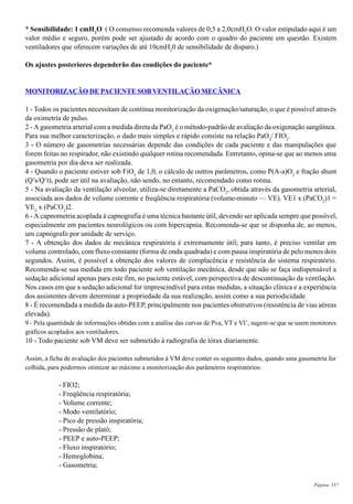 Página 337
* Sensibilidade: 1 cmH2
O ( O consenso recomenda valores de 0,5 a 2,0cmH2
O. O valor estipulado aqui é um
valor médio e seguro, porém pode ser ajustado de acordo com o quadro do paciente em questão. Existem
ventiladores que oferecem variações de até 10cmH2
0 de sensibilidade de disparo.)
Os ajustes posteriores dependerão das condições do paciente*
MONITORIZAÇÃO DE PACIENTE SOB VENTILAÇÃO MECÂNICA
1 - Todos os pacientes necessitam de contínua monitorização da oxigenação/saturação, o que é possível através
da oximetria de pulso.
2 - A gasometria arterial com a medida direta da PaO2
é o método-padrão de avaliação da oxigenação sangüínea.
Para sua melhor caracterização, o dado mais simples e rápido consiste na relação PaO2
/ FIO2
.
3 - O número de gasometrias necessárias depende das condições de cada paciente e das manipulações que
forem feitas no respirador, não existindo qualquer rotina recomendada. Entretanto, opina-se que ao menos uma
gasometria por dia deva ser realizada.
4 - Quando o paciente estiver sob FiO2
de 1,0, o cálculo de outros parâmetros, como P(A-a)O2
e fração shunt
(Q’s/Q’t), pode ser útil na avaliação, não sendo, no entanto, recomendado como rotina.
5 - Na avaliação da ventilação alveolar, utiliza-se diretamente a PaCO2
, obtida através da gasometria arterial,
associada aos dados de volume corrente e freqüência respiratória (volume-minuto — VE). VE1 x (PaCO2
)1 =
VE2
x (PaCO2
)2.
6 - A capnometria acoplada à capnografia é uma técnica bastante útil, devendo ser aplicada sempre que possível,
especialmente em pacientes neurológicos ou com hipercapnia. Recomenda-se que se disponha de, ao menos,
um capnógrafo por unidade de serviço.
7 - A obtenção dos dados de mecânica respiratória é extremamente útil; para tanto, é preciso ventilar em
volume controlado, com fluxo constante (forma de onda quadrada) e com pausa inspiratória de pelo menos dois
segundos. Assim, é possível a obtenção dos valores de complacência e resistência do sistema respiratório.
Recomenda-se sua medida em todo paciente sob ventilação mecânica, desde que não se faça indispensável a
sedação adicional apenas para este fim, no paciente estável, com perspectiva de descontinuação da ventilação.
Nos casos em que a sedação adicional for imprescindível para estas medidas, a situação clínica e a experiência
dos assistentes devem determinar a propriedade da sua realização, assim como a sua periodicidade
8 - É recomendada a medida da auto-PEEP, principalmente nos pacientes obstrutivos (resistência de vias aéreas
elevada).
9 - Pela quantidade de informações obtidas com a análise das curvas de Pva, VT e VI’, sugere-se que se usem monitores
gráficos acoplados aos ventiladores.
10 - Todo paciente sob VM deve ser submetido à radiografia de tórax diariamente.
Assim, a ficha de avaliação dos pacientes submetidos à VM deve conter os seguintes dados, quando uma gasometria for
colhida, para podermos otimizar ao máximo a monitorização dos parâmetros respiratórios:
- FIO2;
- Freqüência respiratória;
- Volume corrente;
- Modo ventilatório;
- Pico de pressão inspiratória;
- Pressão de platô;
- PEEP e auto-PEEP;
- Fluxo inspiratório;
- Hemoglobina;
- Gasometria;
 