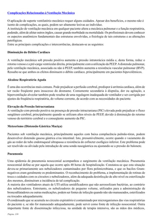 Página 338
Complicações Relacionadas à Ventilação Mecânica
O aplicação de suporte ventilatório mecânico requer alguns cuidados. Apesar dos benefícios, o mesmo não é
isento de complicações, as quais, podem ser altamente lesivas ao indivíduo.
A instituição de ventilação mecânica em qualquer paciente altera a mecânica pulmonar e a função respiratória,
podendo, além de afetar outros órgãos, causar grande morbidade ou mortalidade. Os profissionais devem conhecer
os aspectos anatômicos fundamentais das estruturas envolvidas, a fisiologia de tais estruturas e as alterações
patológicas.
Entre as principais complicações e intercorrências, destacam-se as seguintes:
Diminuição do Débito Cardíaco
A ventilação mecânica sob pressão positiva aumenta a pressão intratorácica média e, desta forma, reduz o
retorno venoso e a pré-carga ventricular direita, principalmente com a utilização da PEEP.Adistensão pulmonar,
pela ventilação mecânica, associada ou não à PEEP, também aumenta a resistência vascular pulmonar (RVP).
Ressalte-se que ambos os efeitos diminuem o débito cardíaco, principalmente em pacientes hipovolêmicos.
Alcalose Respiratória Aguda
É uma das ocorrências mais comuns. Pode prejudicar a perfusão cerebral, predispor à arritmia cardíaca, além de
ser razão freqüente para insucesso do desmame. Comumente secundária à dispnéia, dor ou agitação, a
hiperventilação alveolar também pode resultar de uma regulagem inadequada do ventilador e ser corrigida por
ajustes da freqüência respiratória, do volume corrente, de acordo com as necessidades do paciente.
Elevação da Pressão Intracraniana
A ventilação com pressão positiva na presença de pressão intracraniana (PIC) elevada pode prejudicar o fluxo
sangüíneo cerebral, principalmente quando se utilizam altos níveis de PEEP, devido à diminuição do retorno
venoso do território cerebral e o conseqüente aumento da PIC.
Meteorismo (Distensão Gástrica Maciça)
Pacientes sob ventilação mecânica, principalmente aqueles com baixa complacência pulmão-tórax, podem
desenvolver distensão gasosa gástrica e/ou intestinal. Isto, presumivelmente, ocorre quando o vazamento do
gás ao redor do tubo endotraqueal ultrapassa a resistência do esfíncter esofágico inferior. Este problema pode
ser resolvido ou aliviado pela introdução de uma sonda nasogástrica ou ajustando-se a pressão do balonete.
Pneumonia
Uma epidemia de pneumonia nosocomial acompanhou o surgimento da ventilação mecânica. Pneumonia
nosocomial define-se por aquela que ocorre após 48 horas de hospitalização. Constatou-se que esta situação
deveu-se primariamente aos nebulizadores contaminados por flora polimicrobiana, e que os bacilos Gram-
negativos eram geralmente os predominantes. O reconhecimento do problema, a implementação de rotinas de
troca e cuidados com os circuitos e nebulizadores, além da adequada desinfecção de alto nível ou esterilização
dos mesmos, diminuíram a incidência de tal complicação.
A maioria dos ventiladores atuais de UTI utiliza umidificadores que não aerossolizam bactérias, ao contrário
dos nebulizadores. Entretanto, os nebulizadores de pequeno volume, utilizados para a administração de
broncodilatadores ou outras medicações, podem ser fontes de infecção quando não são manuseados, esterilizados
ou trocados adequadamente.
O condensado que se acumula no circuito expiratório é contaminado por microrganismos das vias respiratórias
do paciente e, se não for manuseado adequadamente, pode servir como fonte de infecção nosocomial. Outra
importante fonte de disseminação infecciosa, na unidade de terapia intensiva, são as mãos dos médicos,
 