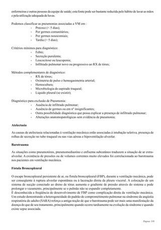 Página 339
enfermeiras e outras pessoas da equipe de saúde; esta fonte pode ser bastante reduzida pelo hábito de lavar as mãos
e pela utilização adequada de luvas.
Podemos classificar as pneumonias associadas a VM em :
- Precoce (< 5 dias);
- Por germes comunitários;
- Por germes nosocomiais;
- Tardia (> 5 dias);
Critérios mínimos para diagnóstico:
- Febre;
- Secreção purulenta;
- Leucocitose ou leucopenia;
- Infiltrado pulmonar novo ou progressivo ao RX de tórax;
Métodos complementares de diagnóstico:
- RX de tórax;
- Oximetria de pulso e hemogasimetria arterial;
- Hemocultura;
- Microbiologia do aspirado traqueal;
- Liquido pleural (se existir);
Diagnóstico para exclusão de Pneumonia:
- Ausência de infiltrado pulmonar;
- Ausência de germes ou em nº insignificantes;
- Outra possibilidade diagnóstica que possa explicar a presença de infiltrado pulmonar;
- Alterações anatomopatológicas sem evidência de pneumonia;
Atelectasia
As causas de atelectasia relacionadas à ventilação mecânica estão associadas à intubação seletiva, presença de
rolhas de secreção no tubo traqueal ou nas vias aéreas e hipoventilação alveolar.
Barotrauma
As situações como pneumotórax, pneumomediastino e enfisema subcutâneo traduzem a situação de ar extra-
alveolar. A existência de pressões ou de volumes correntes muito elevados foi correlacionada ao barotrauma
nos pacientes em ventilação mecânica.
Fístula Broncopleural
O escape broncopleural persistente de ar, ou fístula broncopleural (FBP), durante a ventilação mecânica, pode
ser conseqüente à ruptura alveolar espontânea ou à laceração direta da pleura visceral. A colocação de um
sistema de sucção conectado ao dreno de tórax aumenta o gradiente de pressão através do sistema e pode
prolongar o vazamento, principalmente se o pulmão não se expandir completamente.
É desconhecida a freqüência de desenvolvimento de FBP como complicação direta da ventilação mecânica.
Um estudo demostrando a heterogeneidade do padrão de comprometimento pulmonar na síndrome da angústia
respiratória do adulto (SARA) reforça a antiga noção de que o barotrauma pode ser mais uma manifestação da
doença do que de seu tratamento, principalmente quando ocorre tardiamente na evolução da síndrome e quando
existe sepse associada.
 