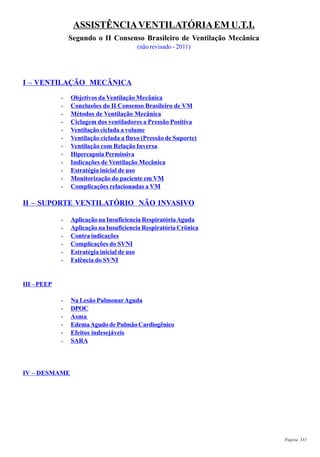 Página 331
ASSISTÊNCIAVENTILATÓRIAEM U.T.I.
Segundo o II Consenso Brasileiro de Ventilação Mecânica
(não revisado - 2011)
I – VENTILAÇÃO MECÂNICA
- Objetivos da Ventilação Mecânica
- Conclusões do II Consenso Brasileiro de VM
- Métodos de Ventilação Mecânica
- Ciclagem dos ventiladores a Pressão Positiva
- Ventilação ciclada a volume
- Ventilação ciclada a fluxo (Pressão de Suporte)
- Ventilação com Relação Inversa
- Hipercapnia Permissiva
- Indicações de Ventilação Mecânica
- Estratégia inicial de uso
- Monitorização do paciente em VM
- Complicações relacionadas a VM
II – SUPORTE VENTILATÓRIO NÃO INVASIVO
- Aplicação na Insuficiencia RespiratóriaAguda
- Aplicação na Insuficiencia Respiratória Crônica
- Contra indicações
- Complicações do SVNI
- Estratégia inicial de uso
- Falência do SVNI
III – PEEP
- Na Lesão PulmonarAguda
- DPOC
- Asma
- EdemaAgudo de Pulmão Cardiogênico
- Efeitos indesejáveis
- SARA
IV – DESMAME
 