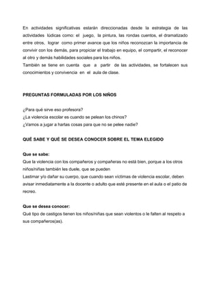 En actividades significativas estarán direccionadas desde la estrategia de las
actividades lúdicas como: el juego, la pintura, las rondas cuentos, el dramatizado
entre otros, lograr como primer avance que los niños reconozcan la importancia de
convivir con los demás, para propiciar el trabajo en equipo, el compartir, el reconocer
al otro y demás habilidades sociales para los niños.
También se tiene en cuenta que a partir de las actividades, se fortalecen sus
conocimientos y convivencia en el aula de clase.
PREGUNTAS FORMULADAS POR LOS NIÑOS
¿Para qué sirve eso profesora?
¿La violencia escolar es cuando se pelean los chinos?
¿Vamos a jugar a hartas cosas para que no se pelee nadie?
QUÉ SABE Y QUÉ SE DESEA CONOCER SOBRE EL TEMA ELEGIDO
Que se sabe:
Que la violencia con los compañeros y compañeras no está bien, porque a los otros
niños/niñas también les duele, que se pueden
Lastimar y/o dañar su cuerpo, que cuando sean víctimas de violencia escolar, deben
avisar inmediatamente a la docente o adulto que esté presente en el aula o el patio de
recreo.
Que se desea conocer:
Qué tipo de castigos tienen los niños/niñas que sean violentos o le falten al respeto a
sus compañeros(as).
 