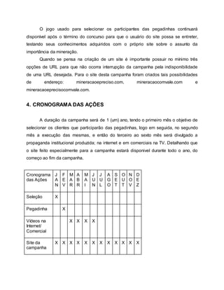 O jogo usado para selecionar os participantes das pegadinhas continuará
disponível após o término do concurso para que o usuário do site possa se entreter,
testando seus conhecimentos adquiridos com o próprio site sobre o assunto da
importância da mineração.
Quando se pensa na criação de um site é importante possuir no mínimo três
opções de URL para que não ocorra interrupção da campanha pela indisponibilidade
de uma URL desejada. Para o site desta campanha foram criados tais possibilidades
de endereço: mineracaoepreciso.com, mineracaocomvale.com e
mineracaoeprecisocomvale.com.
4. CRONOGRAMA DAS AÇÕES
A duração da campanha será de 1 (um) ano, tendo o primeiro mês o objetivo de
selecionar os clientes que participarão das pegadinhas, logo em seguida, no segundo
mês a execução das mesmas, e então do terceiro ao sexto mês será divulgado a
propaganda institucional produzida; na internet e em comerciais na TV. Detalhando que
o site feito especialmente para a campanha estará disponivel durante todo o ano, do
começo ao fim da campanha.
Cronograma
das Ações
J
A
N
F
E
V
M
A
R
A
B
R
M
A
I
J
U
N
J
U
L
A
G
O
S
E
T
O
U
T
N
O
V
D
E
Z
Seleção X
Pegadinha X
Vídeos na
Internet/
Comercial
X X X X
Site da
campanha
X X X X X X X X X X X X
 