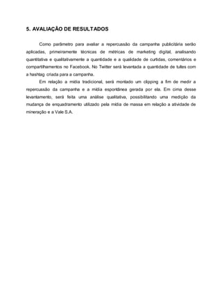 5. AVALIAÇÃO DE RESULTADOS
Como parâmetro para avaliar a repercussão da campanha publicitária serão
aplicadas, primeiramente técnicas de métricas de marketing digital, analisando
quantitativa e qualitativamente a quantidade e a qualidade de curtidas, comentários e
compartilhamentos no Facebook. No Twitter será levantada a quantidade de tuítes com
a hashtag criada para a campanha.
Em relação a mídia tradicional, será montado um clipping a fim de medir a
repercussão da campanha e a mídia espontânea gerada por ela. Em cima desse
levantamento, será feita uma análise qualitativa, possibilitando uma medição da
mudança de enquadramento utilizado pela mídia de massa em relação a atividade de
mineração e a Vale S.A.
 