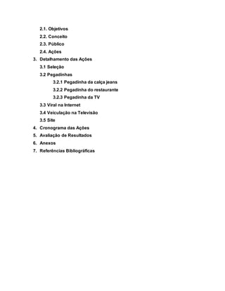 2.1. Objetivos
2.2. Conceito
2.3. Público
2.4. Ações
3. Detalhamento das Ações
3.1 Seleção
3.2 Pegadinhas
3.2.1 Pegadinha da calça jeans
3.2.2 Pegadinha do restaurante
3.2.3 Pegadinha da TV
3.3 Viral na Internet
3.4 Veiculação na Televisão
3.5 Site
4. Cronograma das Ações
5. Avaliação de Resultados
6. Anexos
7. Referências Bibliográficas
 
