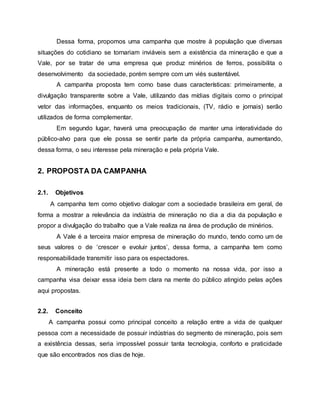Dessa forma, propomos uma campanha que mostre à população que diversas
situações do cotidiano se tornariam inviáveis sem a existência da mineração e que a
Vale, por se tratar de uma empresa que produz minérios de ferros, possibilita o
desenvolvimento da sociedade, porém sempre com um viés sustentável.
A campanha proposta tem como base duas características: primeiramente, a
divulgação transparente sobre a Vale, utilizando das mídias digitais como o principal
vetor das informações, enquanto os meios tradicionais, (TV, rádio e jornais) serão
utilizados de forma complementar.
Em segundo lugar, haverá uma preocupação de manter uma interatividade do
público-alvo para que ele possa se sentir parte da própria campanha, aumentando,
dessa forma, o seu interesse pela mineração e pela própria Vale.
2. PROPOSTA DA CAMPANHA
2.1. Objetivos
A campanha tem como objetivo dialogar com a sociedade brasileira em geral, de
forma a mostrar a relevância da indústria de mineração no dia a dia da população e
propor a divulgação do trabalho que a Vale realiza na área de produção de minérios.
A Vale é a terceira maior empresa de mineração do mundo, tendo como um de
seus valores o de ‘crescer e evoluir juntos’, dessa forma, a campanha tem como
responsabilidade transmitir isso para os espectadores.
A mineração está presente a todo o momento na nossa vida, por isso a
campanha visa deixar essa ideia bem clara na mente do público atingido pelas ações
aqui propostas.
2.2. Conceito
A campanha possui como principal conceito a relação entre a vida de qualquer
pessoa com a necessidade de possuir indústrias do segmento de mineração, pois sem
a existência dessas, seria impossível possuir tanta tecnologia, conforto e praticidade
que são encontrados nos dias de hoje.
 