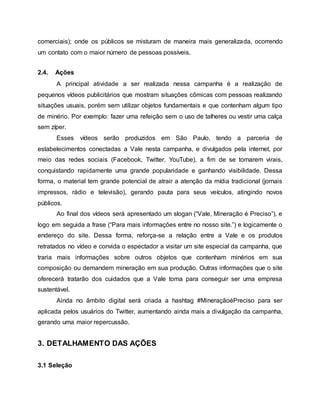 comerciais); onde os públicos se misturam de maneira mais generalizada, ocorrendo
um contato com o maior número de pessoas possíveis.
2.4. Ações
A principal atividade a ser realizada nessa campanha é a realização de
pequenos vídeos publicitários que mostram situações cômicas com pessoas realizando
situações usuais, porém sem utilizar objetos fundamentais e que contenham algum tipo
de minério. Por exemplo: fazer uma refeição sem o uso de talheres ou vestir uma calça
sem zíper.
Esses vídeos serão produzidos em São Paulo, tendo a parceria de
estabelecimentos conectadas a Vale nesta campanha, e divulgados pela internet, por
meio das redes sociais (Facebook, Twitter, YouTube), a fim de se tornarem virais,
conquistando rapidamente uma grande popularidade e ganhando visibilidade. Dessa
forma, o material tem grande potencial de atrair a atenção da mídia tradicional (jornais
impressos, rádio e televisão), gerando pauta para seus veículos, atingindo novos
públicos.
Ao final dos vídeos será apresentado um slogan (“Vale, Mineração é Preciso”), e
logo em seguida a frase (“Para mais informações entre no nosso site.”) e logicamente o
endereço do site. Dessa forma, reforça-se a relação entre a Vale e os produtos
retratados no vídeo e convida o espectador a visitar um site especial da campanha, que
traria mais informações sobre outros objetos que contenham minérios em sua
composição ou demandem mineração em sua produção. Outras informações que o site
oferecerá tratarão dos cuidados que a Vale toma para conseguir ser uma empresa
sustentável.
Ainda no âmbito digital será criada a hashtag #MineraçãoéPreciso para ser
aplicada pelos usuários do Twitter, aumentando ainda mais a divulgação da campanha,
gerando uma maior repercussão.
3. DETALHAMENTO DAS AÇÕES
3.1 Seleção
 