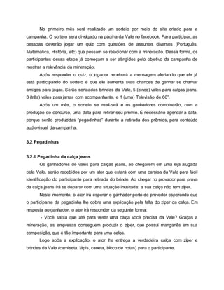 No primeiro mês será realizado um sorteio por meio do site criado para a
campanha. O sorteio será divulgado na página da Vale no facebook. Para participar, as
pessoas deverão jogar um quiz com questões de assuntos diversos (Português,
Matemática, História, etc) que possam se relacionar com a mineração. Dessa forma, os
participantes dessa etapa já começam a ser atingidos pelo objetivo da campanha de
mostrar a relevância da mineração.
Após responder o quiz, o jogador receberá a mensagem alertando que ele já
está participando do sorteio e que ele aumenta suas chances de ganhar se chamar
amigos para jogar. Serão sorteados brindes da Vale, 5 (cinco) vales para calças jeans,
3 (três) vales para jantar com acompanhante, e 1 (uma) Televisão de 60”.
Após um mês, o sorteio se realizará e os ganhadores combinarão, com a
produção do concurso, uma data para retirar seu prêmio. É necessário agendar a data,
porque serão produzidas “pegadinhas” durante a retirada dos prêmios, para conteúdo
audiovisual da campanha.
3.2 Pegadinhas
3.2.1 Pegadinha da calça jeans
Os ganhadores de vales para calças jeans, ao chegarem em uma loja alugada
pela Vale, serão recebidos por um ator que estará com uma camisa da Vale para fácil
identificação do participante para retirada do brinde. Ao chegar no provador para prova
da calça jeans irá se deparar com uma situação inusitada: a sua calça não tem zíper.
Neste momento, o ator irá esperar o ganhador perto do provador esperando que
o participante da pegadinha lhe cobre uma explicação pela falta do zíper da calça. Em
resposta ao ganhador, o ator irá responder da seguinte forma:
- Você sabia que até para vestir uma calça você precisa da Vale? Graças a
mineração, as empresas conseguem produzir o zíper, que possui manganês em sua
composição, que é tão importante para uma calça.
Logo após a explicação, o ator lhe entrega a verdadeira calça com zíper e
brindes da Vale (camiseta, lápis, caneta, bloco de notas) para o participante.
 