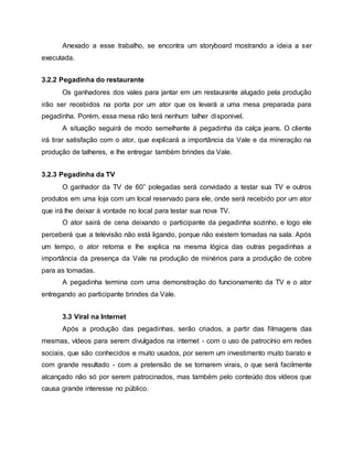 Anexado a esse trabalho, se encontra um storyboard mostrando a ideia a ser
executada.
3.2.2 Pegadinha do restaurante
Os ganhadores dos vales para jantar em um restaurante alugado pela produção
irão ser recebidos na porta por um ator que os levará a uma mesa preparada para
pegadinha. Porém, essa mesa não terá nenhum talher disponivel.
A situação seguirá de modo semelhante à pegadinha da calça jeans. O cliente
irá tirar satisfação com o ator, que explicará a importância da Vale e da mineração na
produção de talheres, e lhe entregar também brindes da Vale.
3.2.3 Pegadinha da TV
O ganhador da TV de 60” polegadas será convidado a testar sua TV e outros
produtos em uma loja com um local reservado para ele, onde será recebido por um ator
que irá lhe deixar à vontade no local para testar sua nova TV.
O ator sairá de cena deixando o participante da pegadinha sozinho, e logo ele
perceberá que a televisão não está ligando, porque não existem tomadas na sala. Após
um tempo, o ator retorna e lhe explica na mesma lógica das outras pegadinhas a
importância da presença da Vale na produção de minérios para a produção de cobre
para as tomadas.
A pegadinha termina com uma demonstração do funcionamento da TV e o ator
entregando ao participante brindes da Vale.
3.3 Viral na Internet
Após a produção das pegadinhas, serão criados, a partir das filmagens das
mesmas, vídeos para serem divulgados na internet - com o uso de patrocínio em redes
sociais, que são conhecidos e muito usados, por serem um investimento muito barato e
com grande resultado - com a pretensão de se tornarem virais, o que será facilmente
alcançado não só por serem patrocinados, mas também pelo conteúdo dos vídeos que
causa grande interesse no público.
 