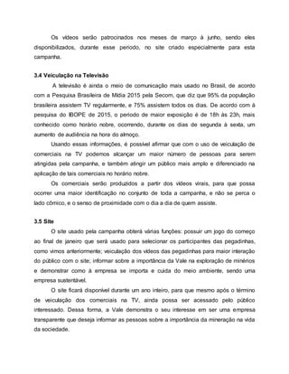 Os vídeos serão patrocinados nos meses de março à junho, sendo eles
disponibilizados, durante esse periodo, no site criado especialmente para esta
campanha.
3.4 Veiculação na Televisão
A televisão é ainda o meio de comunicação mais usado no Brasil, de acordo
com a Pesquisa Brasileira de Mídia 2015 pela Secom, que diz que 95% da população
brasileira assistem TV regularmente, e 75% assistem todos os dias. De acordo com à
pesquisa do IBOPE de 2015, o periodo de maior exposição é de 18h às 23h, mais
conhecido como horário nobre, ocorrendo, durante os dias de segunda à sexta, um
aumento de audiência na hora do almoço.
Usando essas informações, é possível afirmar que com o uso de veiculação de
comerciais na TV podemos alcançar um maior número de pessoas para serem
atingidas pela campanha, e também atingir um público mais amplo e diferenciado na
aplicação de tais comerciais no horário nobre.
Os comerciais serão produzidos a partir dos vídeos virais, para que possa
ocorrer uma maior identificação no conjunto de toda a campanha, e não se perca o
lado cômico, e o senso de proximidade com o dia a dia de quem assiste.
3.5 Site
O site usado pela campanha obterá várias funções: possuir um jogo do começo
ao final de janeiro que será usado para selecionar os participantes das pegadinhas,
como vimos anteriormente; veiculação dos vídeos das pegadinhas para maior interação
do público com o site; informar sobre a importância da Vale na exploração de minérios
e demonstrar como à empresa se importa e cuida do meio ambiente, sendo uma
empresa sustentável.
O site ficará disponível durante um ano inteiro, para que mesmo após o término
de veiculação dos comerciais na TV, ainda possa ser acessado pelo público
interessado. Dessa forma, a Vale demonstra o seu interesse em ser uma empresa
transparente que deseja informar as pessoas sobre a importância da mineração na vida
da sociedade.
 