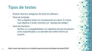 Tipos de testes
▪ Existem diversas categorias de teste de soaware:
▪ Teste de Unidade:
▫ Tem o objevo testar um componente ou classe. É o teste
cujo objevo é testar somente um “pedaço do código”.
▪ Teste de Interface:
▫ Veriﬁca se a navegabilidade e os objevos da tela funcionam
como especiﬁcados e se atendem da melhor forma ao
usuário.
11 https://www.devmedia.com.br/testlink-gerenciando-atividades-de-teste/32281
 