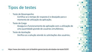 Tipos de testes
▪ Teste de Desempenho
▫ Certifica se o tempo de resposta é o desejado para o
momento de utilização da aplicação;
▪ Teste de Carga
▫ Assegura o funcionamento da aplicação com a utilização de
uma quantidade grande de usuários simultâneos;
▪ Teste de Aceitação
▫ Verifica se a solução atende às solicitações dos usuários;
12 https://www.devmedia.com.br/testlink-gerenciando-atividades-de-teste/32281
 