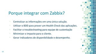 Porque integrar com Zabbix?
▪ Centralizar as informações em uma única solução.
▪ Ulizar o BDD para prover um Health Check das aplicações.
▪ Facilitar o troubleshoong para equipe de sustentação
▪ Minimizar o impacto para o cliente.
▪ Gerar indicadores de disponibilidade e desempenho.
18
 