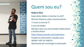 Quem sou eu?
Robert Silva
Especialista Zabbix e Instrutor na JLCP
Ministro Palestras sobre monitoramento
+7 anos na área de TI
2 anos de Zabbix
Membro ativo nas comunidades Zabbix Brasil
e Grafana Brasil
https://www.youtube.com/robertsilva
Focado em desenvolver soluções para
agregar valor ao negócio.
Apaixonado por tecnologia e automação.
2
 