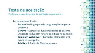 Teste de aceitação
Verifica se a solução atende às solicitações dos usuários
▪ Ferramentas ulizadas:
▫ Python 3 – Linguagem de programação simples e
poderosa
▫ Behave – Escrever as funcionalidades do sistema
ulizando linguagem natural com base no (Gherkin)
▫ Selenium WebDriver – Consultar elementos web,
ações no navegador.
▫ Zabbix – Solução de Monitoramento
 