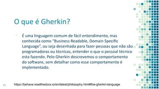 O que é Gherkin?
▪ É uma linguagem comum de fácil entendimento, mas
conhecida como “Business Readable, Domain Speciﬁc
Language”, ou seja desenhada para fazer pessoas que não são
programadoras ou técnicas, entender o que o pessoal técnico
esta fazendo. Pelo Gherkin descrevemos o comportamento
do soaware, sem detalhar como esse comportamento é
implementado.
21 https://behave.readthedocs.io/en/latest/philosophy.html#the-gherkin-language
 