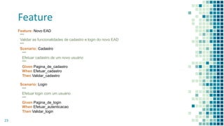 Feature
23
Feature: Novo EAD
"""
Validar as funcionalidades de cadastro e login do novo EAD
"""
Scenario: Cadastro
"""
Efetuar cadastro de um novo usuário
"""
Given Pagina_de_cadastro
When Efetuar_cadastro
Then Validar_cadastro
Scenario: Login
"""
Efetuar login com um usuário
"""
Given Pagina_de_login
When Efetuar_autenticacao
Then Validar_login
 
