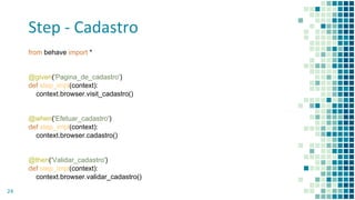 Step - Cadastro
24
from behave import *
@given('Pagina_de_cadastro')
def step_impl(context):
context.browser.visit_cadastro()
@when('Efetuar_cadastro')
def step_impl(context):
context.browser.cadastro()
@then('Validar_cadastro')
def step_impl(context):
context.browser.validar_cadastro()
 