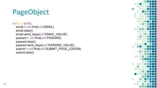 PageObject
27
def login(self):
email = self.find(self.EMAIL)
email.clear()
email.send_keys(self.EMAIL_VALUE)
passwd = self.find(self.PASSWD)
passwd.clear()
passwd.send_keys(self.PASSWD_VALUE)
submit = self.find(self.SUBMIT_PAGE_LOGON)
submit.click()
 