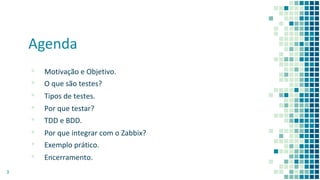 Agenda
▪ Motivação e Objetivo.
▪ O que são testes?
▪ Tipos de testes.
▪ Por que testar?
▪ TDD e BDD.
▪ Por que integrar com o Zabbix?
▪ Exemplo prático.
▪ Encerramento.
3
 