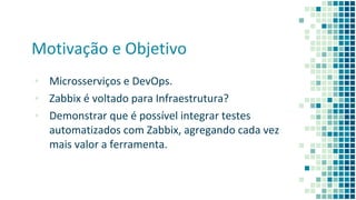 Motivação e Objetivo
▪ Microsserviços e DevOps.
▪ Zabbix é voltado para Infraestrutura?
▪ Demonstrar que é possível integrar testes
automatizados com Zabbix, agregando cada vez
mais valor a ferramenta.
 