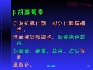 β 胡蘿蔔素 亦為抗氧化劑，能分化腫瘤細胞， 進而摧毀癌細胞。 深黃綠色蔬菜、 胡蘿蔔、蕃薯、蔬菜、甜瓜 等含 量最多。 