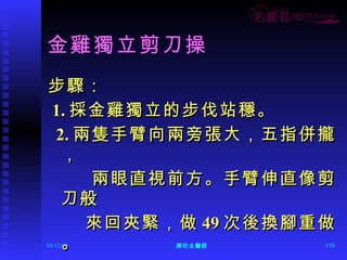 金雞獨立剪刀操 步驟： 1. 採金雞獨立的步伐站穩。 2. 兩隻手臂向兩旁張大，五指併攏， 兩眼直視前方。手臂伸直像剪刀般 來回夾緊，做 49 次後換腳重做。 