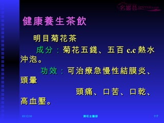 健康養生茶飲 明目菊花茶 成分： 菊花五錢、五百 c.c 熱水沖泡。  功效： 可治療急慢性結膜炎、頭暈 頭痛、口苦、口乾、高血壓。 