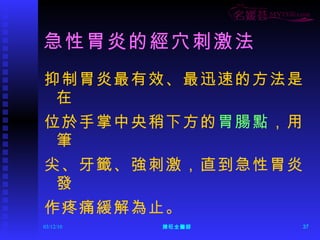 急性胃炎的經穴刺激法 抑制胃炎最有效、最迅速的方法是在 位於手掌中央稍下方的 胃腸點 ，用筆 尖、牙籤、強刺激，直到急性胃炎發 作疼痛緩解為止。 