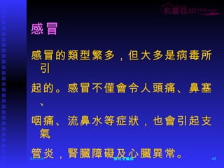 感冒 感冒的類型繁多，但大多是病毒所引 起的。感冒不僅會令人頭痛、鼻塞、 咽痛、流鼻水等症狀，也會引起支氣 管炎，腎臟障礙及心臟異常。 