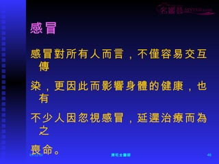 感冒 感冒對所有人而言，不僅容易交互傳 染，更因此而影響身體的健康，也有 不少人因忽視感冒，延遲治療而為之 喪命。 